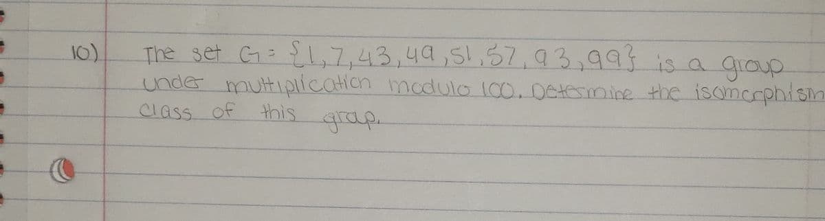 The set G: {1,7,43,49,51,57,93,995is a group
unde muttiprication modulo 100.06temine the isoncrphism
class of this
10)
grap.
