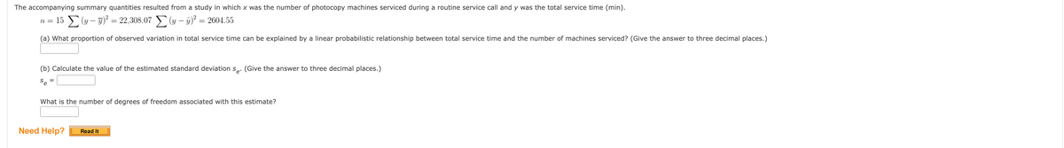 The accompanying summary quantities resulted from a study in which x was the number of photocopy machines serviced during a routine service call and y was the total service time (min).
n = 15 Σ(y - y)² = 22,308.07 Σ(y- y)² = 2604.55
(a) What proportion of observed variation in total service time can be explained by a linear probabilistic relationship between total service time and the number of machines serviced? (Give the answer to three decimal places.)
(b) Calculate the value of the estimated standard deviation se. (Give the answer to three decimal places.)
Se
What is the number of degrees of freedom associated with this estimate?
Need Help?
Read It