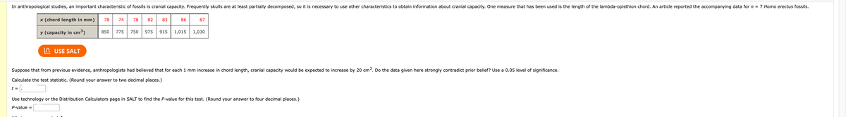 In anthropological studies, an important characteristic of fossils is cranial capacity. Frequently skulls are at least partially decomposed, so it is necessary to use other characteristics to obtain information about cranial capacity. One measure that has been used is the length of the lambda-opisthion chord. An article reported the accompanying data for n = 7 Homo erectus fossils.
x (chord length in mm)
y (capacity in cm³)
t =
USE SALT
78 74
850 775
78 82
83
86
87
750 975 915 1,015 1,030
Suppose that from previous evidence, anthropologists had believed that for each 1 mm increase in chord length, cranial capacity would be expected to increase by 20 cm³. Do the data given here strongly contradict prior belief? Use a 0.05 level of significance.
Calculate the test statistic. (Round your answer to two decimal places.)
Use technology or the Distribution Calculators page in SALT to find the P-value for this test. (Round your answer to four decimal places.)
P-value =