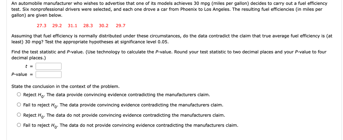 An automobile manufacturer who wishes to advertise that one of its models achieves 30 mpg (miles per gallon) decides to carry out a fuel efficiency
test. Six nonprofessional drivers were selected, and each one drove a car from Phoenix to Los Angeles. The resulting fuel efficiencies (in miles per
gallon) are given below.
27.3 29.2 31.1 28.3 30.2 29.7
Assuming that fuel efficiency is normally distributed under these circumstances, do the data contradict the claim that true average fuel efficiency is (at
least) 30 mpg? Test the appropriate hypotheses at significance level 0.05.
Find the test statistic and P-value. (Use technology to calculate the P-value. Round your test statistic to two decimal places and your P-value to four
decimal places.)
t =
P-value =
State the conclusion in the context of the problem.
Reject Ho. The data provide convincing evidence contradicting the manufacturers claim.
Fail to reject Ho. The data provide convincing evidence contradicting the manufacturers claim.
Reject Ho. The data do not provide convincing evidence contradicting the manufacturers claim.
O Fail to reject Ho. The data do not provide convincing evidence contradicting the manufacturers claim.