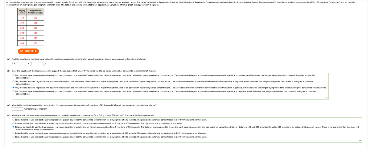 Acrylamide is a chemical that is sometimes found in cooked starchy foods and which is thought to increase the risk of certain kinds of cancer. The paper "A Statistical Regression Model for the Estimation of Acrylamide Concentrations in French Fries for Excess Lifetime Cancer Risk Assessment"+ describes a study to investigate the effect of frying time (in seconds) and acrylamide
concentration (in micrograms per kilogram) in french fries. The data in the accompanying table are approximate values read from a graph that appeared in the paper.
Frying Acrylamide
Time Concentration
150
240
240
270
300
300
150
125
+
195
185
135
275
USE SALT
(a) Find the equation of the least-squares line for predicting acrylamide concentration using frying time. (Round your answers to four decimal places.)
ŷ =
(b) Does the equation of the least-squares line support the conclusion that longer frying times tend to be paired with higher acrylamide concentrations? Explain.
O No, the least squares regression line equation does not support the researcher's conclusion that higher frying times tend to be paired with higher acrylamide concentrations. The association between acrylamide concentration and frying time is positive, which indicates that longer frying times tend to result in higher acrylamide
concentrations.
O Yes, the least squares regression line equation does support the researcher's conclusion that higher frying times tend to be paired with higher acrylamide concentrations. The association between acrylamide concentration and frying time is negative, which indicates that longer frying times tend to result in higher acrylamide
concentrations.
Yes, the least squares regression line equation does support the researcher's conclusion that higher frying times tend to be paired with higher acrylamide concentrations. The association between acrylamide concentration and frying time is positive, which indicates that longer frying times tend to result in higher acrylamide concentrations.
O No, the least squares regression line equation does not support the researcher's conclusion that higher frying times tend to be paired with higher acrylamide concentrations. The association between acrylamide concentration and frying time is negative, which indicates that longer frying times tend to result in higher acrylamide
concentrations.
(c) What is the predicted acrylamide concentration (in micrograms per kilogram) for a frying time of 225 seconds? (Round your answer to three decimal places.)
micrograms per kilogram
(d) Would you use the least squares regression equation to predict acrylamide concentration for a frying time of 500 seconds? If so, what is the concentration?
O It is advisable to use the least squares regression equation to predict the acrylamide concentration for a frying time of 500 seconds. The predicted acrylamide concentration is 177.50 micrograms per kilogram.
O It is not advisable to use the least squares regression equation to predict the acrylamide concentration for a frying time of 500 seconds. The regression line is undefined at this value.
It is not advisable to use the least squares regression equation to predict the acrylamide concentration for a frying time of 500 seconds. The data set that was used to create the least squares regression line was based on frying times that vary between 150 and 300 seconds; the value 500 seconds is far outside that range of values. There is no guarantee that the observed
trend will continue as far as 500 seconds.
O It is advisable to use the least squares regression equation to predict the acrylamide concentration for a frying time of 500 seconds. The predicted acrylamide concentration is 235.19 micrograms per kilogram.
O It is advisable to use the least squares regression equation to predict the acrylamide concentration for a frying time of 500 seconds. The predicted acrylamide concentration is 273.65 micrograms per kilogram.