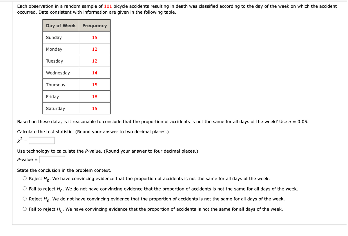 Each observation in a random sample of 101 bicycle accidents resulting in death was classified according to the day of the week on which the accident
occurred. Data consistent with information are given in the following table.
Day of Week
Sunday
Monday
Tuesday
Wednesday
Thursday
Friday
Saturday
Frequency
15
12
12
14
15
18
15
Based on these data, is it reasonable to conclude that the proportion of accidents is not the same for all days of the week? Use a = 0.05.
Calculate the test statistic. (Round your answer to two decimal places.)
x²
Use technology to calculate the P-value. (Round your answer to four decimal places.)
P-value =
State the conclusion in the problem context.
Reject Ho. We have convincing evidence that the proportion of accidents is not the same for all days of the week.
Fail to reject Ho. We do not have convincing evidence that the proportion of accidents is not the same for all days of the week.
Reject Ho. We do not have convincing evidence that the proportion of accidents is not the same for all days of the week.
Fail to reject Ho. We have convincing evidence that the proportion of accidents is not the same for all days of the week.