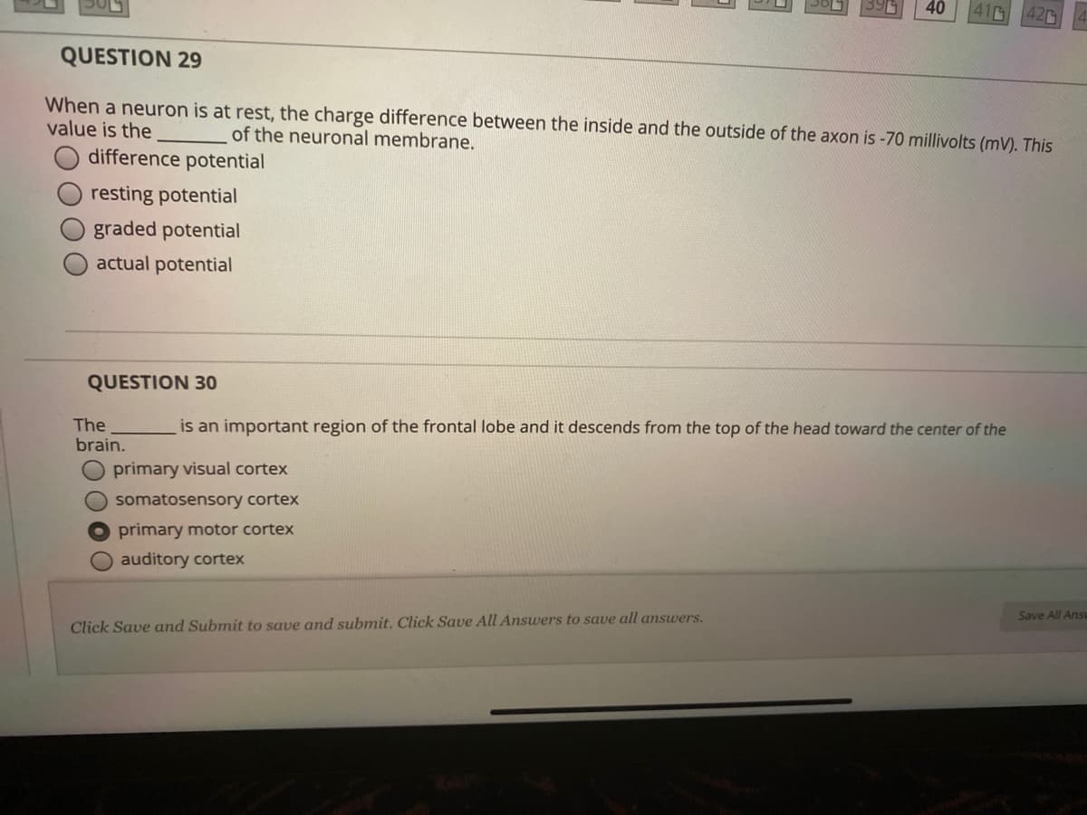 40
41
420
QUESTION 29
When a neuron is at rest, the charge difference between the inside and the outside of the axon is -70 millivolts (mV). This
value is the
of the neuronal membrane.
difference potential
resting potential
graded potential
actual potential
QUESTION 30
The
brain.
is an important region of the frontal lobe and it descends from the top of the head toward the center of the
primary visual cortex
O somatosensory cortex
O primary motor cortex
O auditory cortex
Save All Ansu
Click Save and Submit to save and submit. Click Save All Answers to save all answers.
