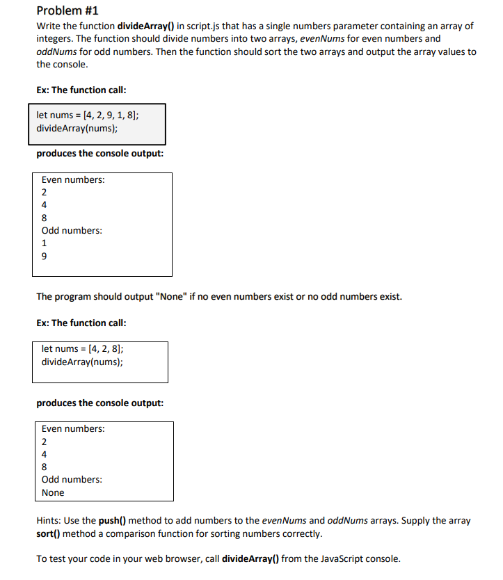 Problem #1
Write the function divideArray() in script.js that has a single numbers parameter containing an array of
integers. The function should divide numbers into two arrays, evenNums for even numbers and
oddNums for odd numbers. Then the function should sort the two arrays and output the array values to
the console.
Ex: The function call:
let nums = |
=
divideArray(nums);
produces the console output:
[4, 2, 9, 1, 8];
Even numbers:
2
4
8
Odd numbers:
1
9
The program should output "None" if no even numbers exist or no odd numbers exist.
Ex: The function call:
let nums = [4, 2, 8];
divideArray(nums);
produces the console output:
Even numbers:
2
4
8
Odd numbers:
None
Hints: Use the push() method to add numbers to the evenNums and oddNums arrays. Supply the array
sort() method a comparison function for sorting numbers correctly.
To test your code in your web browser, call divideArray() from the JavaScript console.