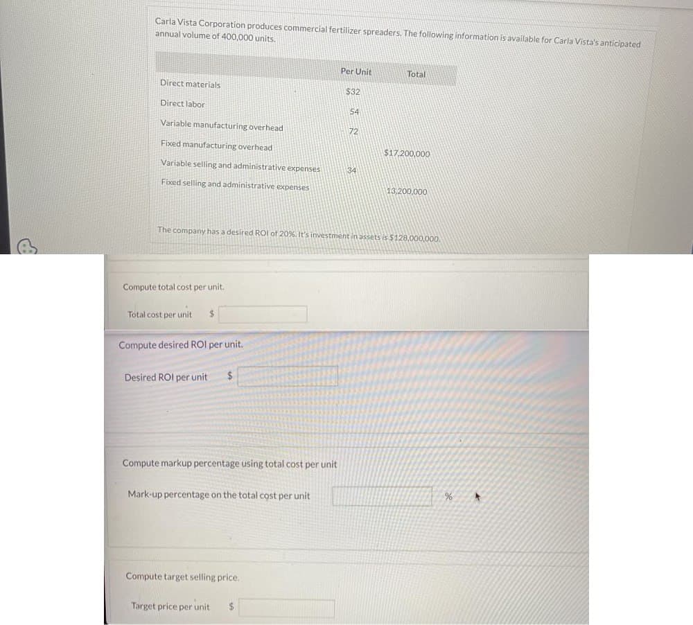 P
Carla Vista Corporation produces commercial fertilizer spreaders. The following information is available for Carla Vista's anticipated
annual volume of 400,000 units.
Per Unit
Total
Direct materials
Direct labor
$32
54
Variable manufacturing overhead
72
Fixed manufacturing overhead
$17,200,000
Variable selling and administrative expenses
34
Fixed selling and administrative expenses
13,200,000
The company has a desired ROI of 20%. It's investment in assets is $128,000,000.
Compute total cost per unit.
Total cost per unit
Compute desired ROI per unit.
Desired ROI per unit
$
Compute markup percentage using total cost per unit
Mark-up percentage on the total cost per unit
Compute target selling price.
Target price per unit
$