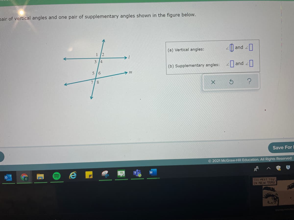 pair of vertical angles and one pair of supplementary angles shown in the figure below.
(a) Vertical angles:
and 2
1 2
3 14
(b) Supplementary angles: 2 and
5 16
7/8
Save For
O 2021 McGraw-Hill Education. All Rights Reserved:
ILL MEET YOU
IN NEW YORK"
brandymelville
