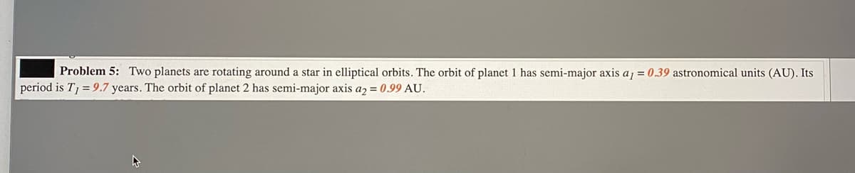 Problem 5: Two planets are rotating around a star in elliptical orbits. The orbit of planet 1 has semi-major axis a1 = 0.39 astronomical units (AU). Its
period is T = 9.7 years. The orbit of planet 2 has semi-major axis az = 0.99 AU.
