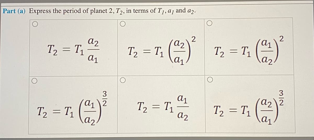 and
a2.
Part (a) Express the period of planet 2, T2, in terms of T1, a1
a2
T, = T,
T, = T,
a1
T2 = T1
a2
%3D
T, = T1
T2 = T1
a2 2
%3D
%3D
= T1
a2
a2
%3D
