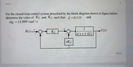 For the closed-loop control system described by the block diagram shown in figure below.
determine the value of K1 and K2 such that =0.515
@ = 13.999 rad /s
and
R(s)-
K
sis+1.42)
sK2
