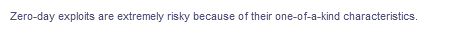 Zero-day exploits are extremely risky because of their one-of-a-kind characteristics.
