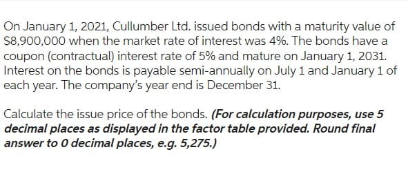 On January 1, 2021, Cullumber Ltd. issued bonds with a maturity value of
$8,900,000 when the market rate of interest was 4%. The bonds have a
coupon (contractual) interest rate of 5% and mature on January 1, 2031.
Interest on the bonds is payable semi-annually on July 1 and January 1 of
each year. The company's year end is December 31.
Calculate the issue price of the bonds. (For calculation purposes, use 5
decimal places as displayed in the factor table provided. Round final
answer to 0 decimal places, e.g. 5,275.)