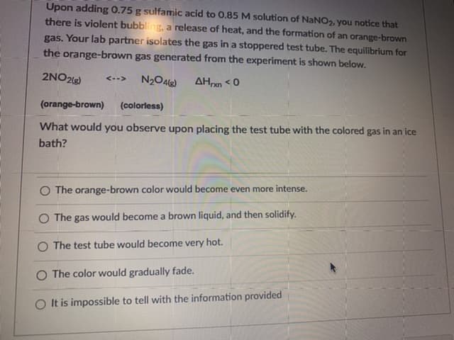 Upon adding 0.75 g sulfamic acid to 0.85 M solution of NaNO,, you notice that
there is violent bubbling, a release of heat, and the formation of an orange-brown
gas. Your lab partner isolates the gas in a stoppered test tube. The equilibrium for
the orange-brown gas generated from the experiment is shown below.
2NO2)
N20Alg)
<-->
AHxn <0
(orange-brown)
(colorless)
What would you observe upon placing the test tube with the colored gas in an ice
bath?
O The orange-brown color would become even more intense.
O The gas would become a brown liquid, and then solidify.
O The test tube would become very hot.
O The color would gradually fade.
It is impossible to tell with the information provided
