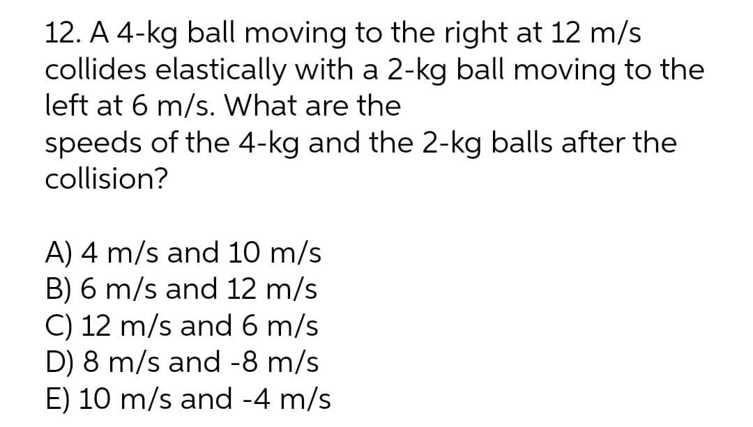 12. A 4-kg ball moving to the right at 12 m/s
collides elastically with a 2-kg ball moving to the
left at 6 m/s. What are the
speeds of the 4-kg and the 2-kg balls after the
collision?
A) 4 m/s and 10 m/s
B) 6 m/s and 12 m/s
C) 12 m/s and 6 m/s
D) 8 m/s and -8 m/s
E) 10 m/s and -4 m/s
