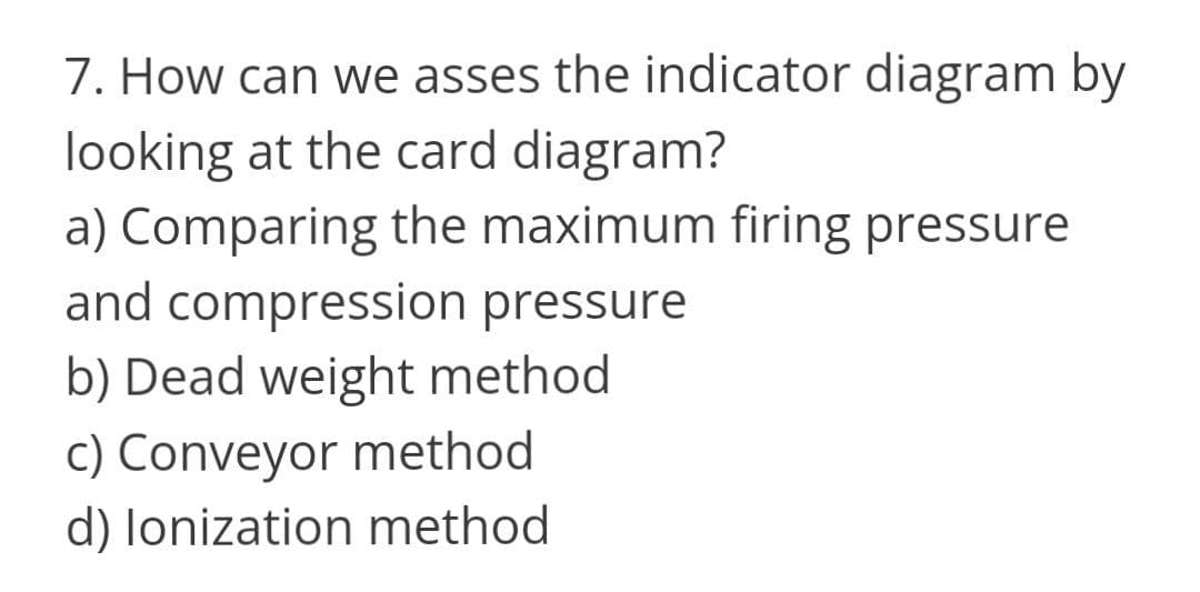 7. How can we asses the indicator diagram by
looking at the card diagram?
a) Comparing the maximum firing pressure
and compression pressure
b) Dead weight method
c) Conveyor method
d) lonization method
