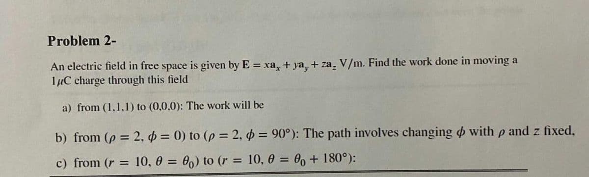 Problem 2-
An electric field in free space is given by E = xa, + ya, + za, V/m. Find the work done in moving a
IµC charge through this field
a) from (1.1,1) to (0,0.0): The work will be
b) from (p = 2, o = 0) to (p = 2, o = 90°): The path involves changing o with p and z fixed,
c) from (r = 10, 0 = 00) to (r = 10, 0 = 0, + 180°):
%3D
