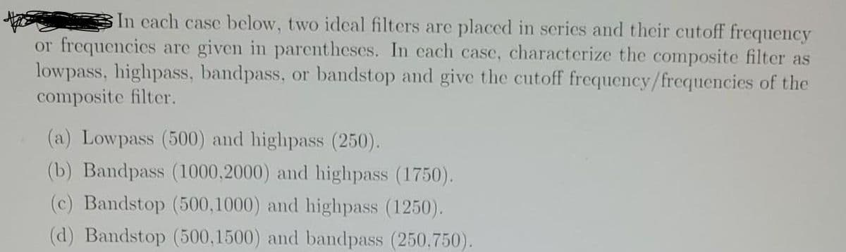 In cach case below, two ideal filters are placed in series and their cutoff frequency
or frequencies are given in parentheses. In cach case, characterize the composite filter as
lowpass, highpass, bandpass, or bandstop and give the cutoff frequency/frequencies of the
composite filter.
(a) Lowpass (500) and highpass (250).
(b) Bandpass (1000,2000) and highpass (1750).
(c) Bandstop (500,1000) and highpass (1250).
(d) Bandstop (500,1500) and bandpass (250,750).
