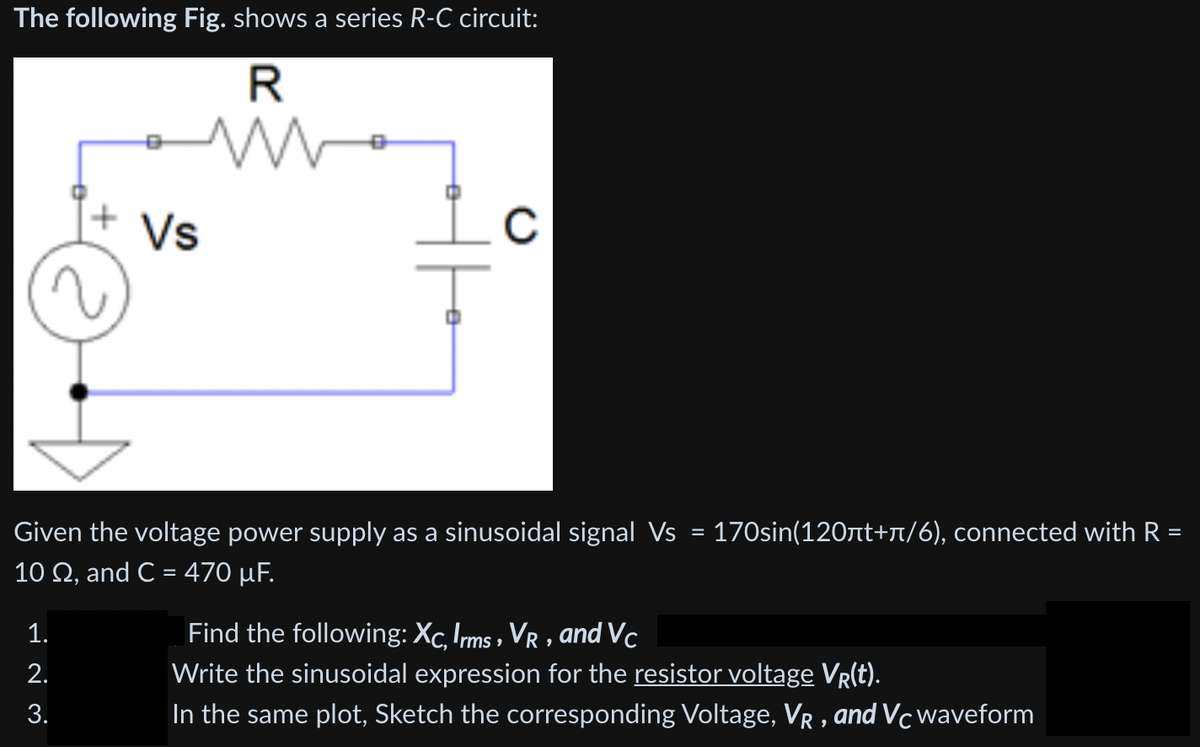 The following Fig. shows a series R-C circuit:
R
Vs
C
Given the voltage power supply as a sinusoidal signal Vs
170sin(120nt+r/6), connected with R =
10 Ω, and C = 470 μF.
Find the following: Xc, Irms , Vr , a
Write the sinusoidal expression for the resistor voltage VR(t).
In the same plot, Sketch the corresponding Voltage, VR , and Vc waveform
1.
and Vc
2.
3.
