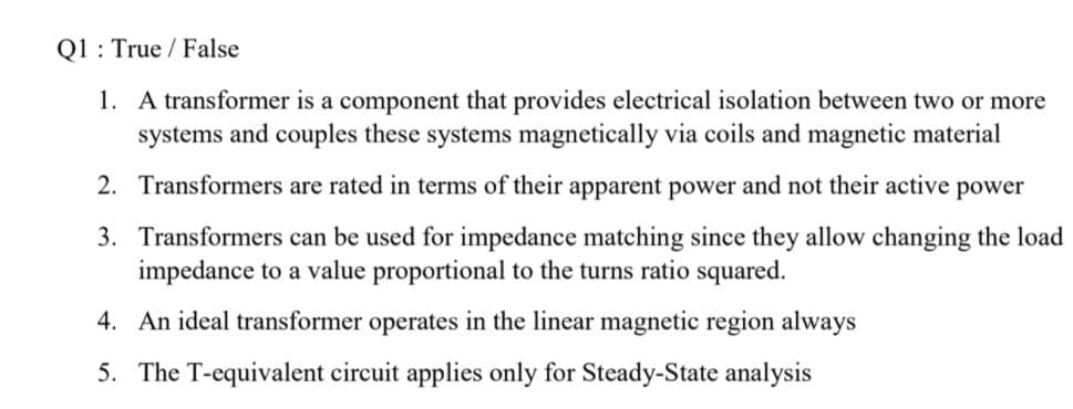 Q1 : True / False
1. A transformer is a component that provides electrical isolation between two or more
systems and couples these systems magnetically via coils and magnetic material
2. Transformers are rated in terms of their apparent power and not their active power
3. Transformers can be used for impedance matching since they allow changing the load
impedance to a value proportional to the turns ratio squared.
4. An ideal transformer operates in the linear magnetic region always
5. The T-equivalent circuit applies only for Steady-State analysis
