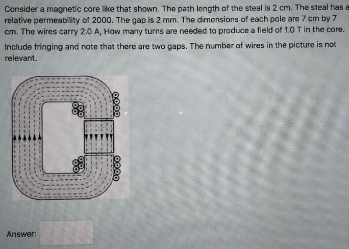 Consider a magnetic core like that shown. The path length of the steal is 2 cm. The steal has a
relative permeability of 2000. The gap is 2 mm. The dimensions of each pole are 7 cm by 7
cm. The wires carry 2.0 A, How many turns are needed to produce a field of 1.0 T in the core.
Include fringing and note that there are two gaps. The number of wires in the picture is not
relevant.
Answer:
0000
0000
