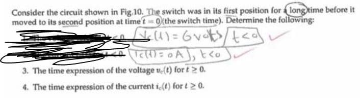 Consider the circuit shown in Fig.10, The switch was in its first position for long time before it
moved to its second position at time t 0 the switch time). Determine the following:
)= 0A), t<o
3. The time expression of the voltage v-(t) for t> 0.
4. The time expression of the current i (t) for t20.
