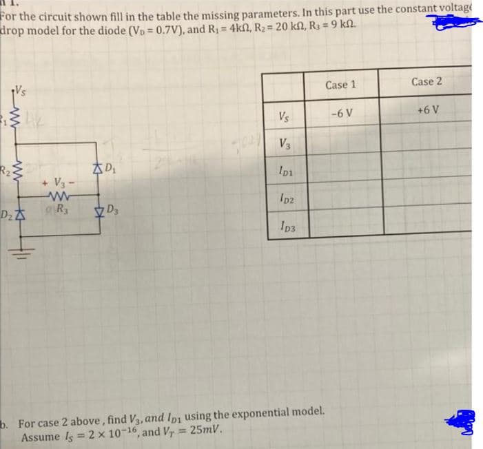 For the circuit shown fill in the table the missing parameters. In this part use the constant voltage
drop model for the diode (Vp = 0.7V), and R1 = 4kn, R2 = 20 kf, Ra = 9 kl.
Case 1
Case 2
Vs
-6 V
+6 V
V3
R2
29
Ip1
+ V3 -
Ipz
R
V D3
Ip3
b. For case 2 above, find V3, and Ipi using the exponential model.
Assume Is = 2 x 10-16, and V, = 25mV.
%3!
