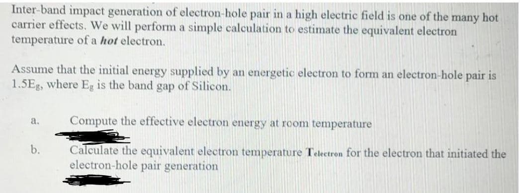 Inter-band impact generation of electron-hole pair in a high electric field is one of the many hot
carrier effects. We will perform a simple calculation to estimate the equivalent electron
temperature of a hot electron.
Assume that the initial energy supplied by an energetic electron to form an electron-hole pair is
1.5Eg, where Eg is the band gap of Silicon.
Compute the effective electron energy at room temperature
a.
b.
Calculate the equivalent electron temperature Telectron for the electron that initiated the
electron-hole pair generation
