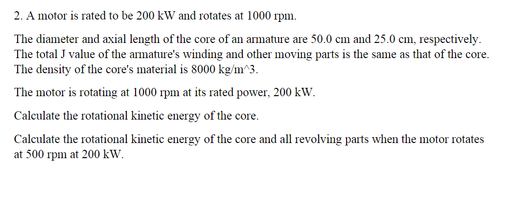 2. A motor is rated to be 200 kW and rotates at 1000 rpm.
The diameter and axial length of the core of an armature are 50.0 cm and 25.0 cm, respectively.
The total J value of the armature's winding and other moving parts is the same as that of the core.
The density of the core's material is 8000 kg/m^3.
The motor is rotating at 1000 rpm at its rated power, 200 kW.
Calculate the rotational kinetic energy of the core.
Calculate the rotational kinetic energy of the core and all revolving parts when the motor rotates
at 500 rpm at 200 kW.

