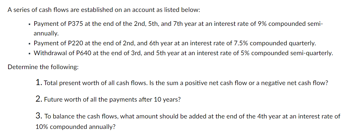 A series of cash flows are established on an account as listed below:
Payment of P375 at the end of the 2nd, 5th, and 7th year at an interest rate of 9% compounded semi-
annually.
Payment of P220 at the end of 2nd, and 6th year at an interest rate of 7.5% compounded quarterly.
Withdrawal of P640 at the end of 3rd, and 5th year at an interest rate of 5% compounded semi-quarterly.
Determine the following:
1. Total present worth of all cash flows. Is the sum a positive net cash flow or a negative net cash flow?
2. Future worth of all the payments after 10 years?
3. To balance the cash flows, what amount should be added at the end of the 4th year at an interest rate of
10% compounded annually?
