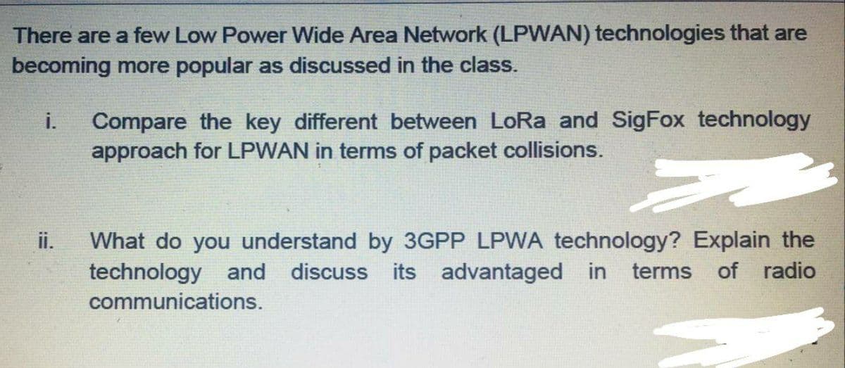 There are a few Low Power Wide Area Network (LPWAN) technologies that are
becoming more popular as discussed in the class.
i.
Compare the key different between LoRa and SigFox technology
approach for LPWAN in terms of packet collisions.
What do you understand by 3GPP LPWA technology? Explain the
technology and discuss its advantaged in terms
ii.
of radio
communications.
