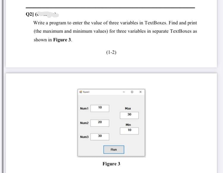 Q2] ( --
Write a program to enter the value of three variables in TextBoxes. Find and print
(the maximum and minimum values) for three variables in separate TextBoxes as
shown in Figure 3.
(1-2)
Ferm
Num1
10
Мах
30
Num2
20
Min
10
Num3
30
Run
Figure 3
