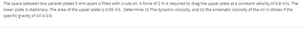 The space between two parallel plates 5 mm apart is filled with crude oil. A force of 2N is required to drag the upper plate at a constant velocity of 0.8 m/s. The
lower plate is stationary. The area of the upper plate is 0.09 m2. Determine: (i) The dynamic viscosity, and (ii) the kinematic viscosity of the oil in stokes if the
specific gravity of oil is 0.9.
