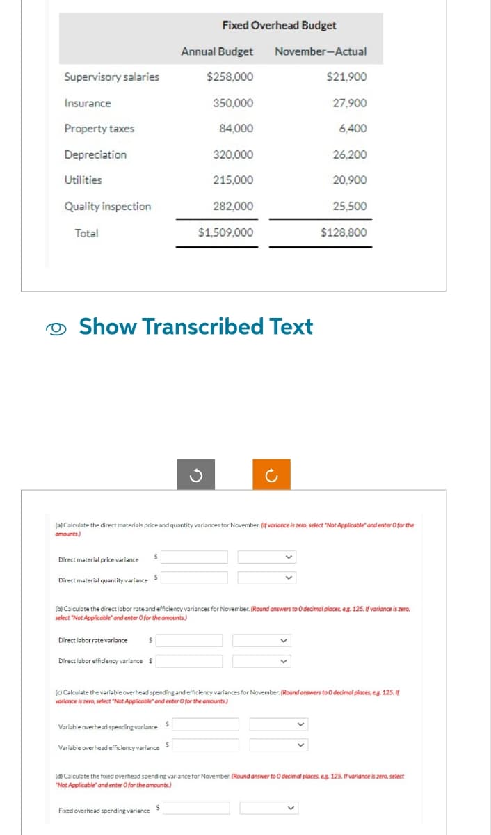Supervisory salaries
Insurance
Property taxes
Depreciation
Utilities
Quality inspection
Total
Direct material price variance
Direct material quantity variance $
Direct labor rate variance
$
O Show Transcribed Text
$
Direct labor efficiency variance $
Variable overhead spending variance
Variable overhead efficiency variance
Fixed Overhead Budget
Annual Budget November-Actual
Fixed overhead spending variance
$258,000
$
S
350,000
84,000
3
$
320,000
(a) Calculate the direct materials price and quantity variances for November. (If variance is zero, select "Not Applicable and enter O for the
amounts.)
215,000
282,000
$1,509,000
(b) Calculate the direct labor rate and efficiency variances for November. (Round answers to 0 decimal places, e.g. 125. If variance is zero,
select "Not Applicable" and enter O for the amounts)
$21,900
27,900
6,400
26,200
20,900
(c) Calculate the variable overhead spending and efficiency variances for November. (Round answers to O decimal places, e.g. 125. If
variance is zero, select "Not Applicable" and enter O for the amounts.)
25,500
$128,800
(d) Calculate the fixed overhead spending variance for November. (Round answer to O decimal places, eg. 125. If variance is zero, select
"Not Applicable" and enter O for the amounts.)