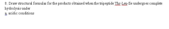 8. Draw structural formulas for the pro ducts obtained when the tripeptide Thr-Leu-lle undergo es complete
hydrolysis under
a acidic conditions
