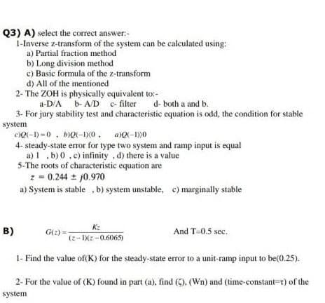 Q3) A) select the correct answer:-
1-Inverse z-transform of the system can be calculated using:
a) Partial fraction method
b) Long division method
c) Basic formula of the z-transform
d) All of the mentioned
2- The ZOH is physically equivalent to:-
a-D'A b- A/D c- filter
3- For jury stability test and characteristic equation is odd, the condition for stable
d- both a and b.
system
eQ(-1) =0 , bQ(-IX0, aQ(-1)0
4- steady-state error for type two system and ramp input is equal
a) 1 .b) 0.c) infinity , d) there is a value
5-The roots of characteristic equation are
z = 0.244 + j0.970
a) System is stable b) system unstable, c) marginally stable
Kz
B)
G(2) =
And T-0.5 sec.
(z-Xz-0.6065)
1- Find the value of(K) for the steady-state error to a unit-ramp input to be(0.25).
2- For the value of (K) found in part (a), find (C), (Wn) and (time-constant=r) of the
system
