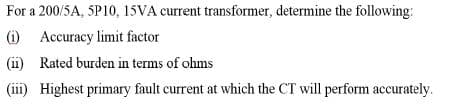 For a 200/5A, 5P10, 15VA current transformer, determine the following:
(i) Accuracy limit factor
(11) Rated burden in terms of ohms
(iii) Highest primary fault current at which the CT will perform accurately.
