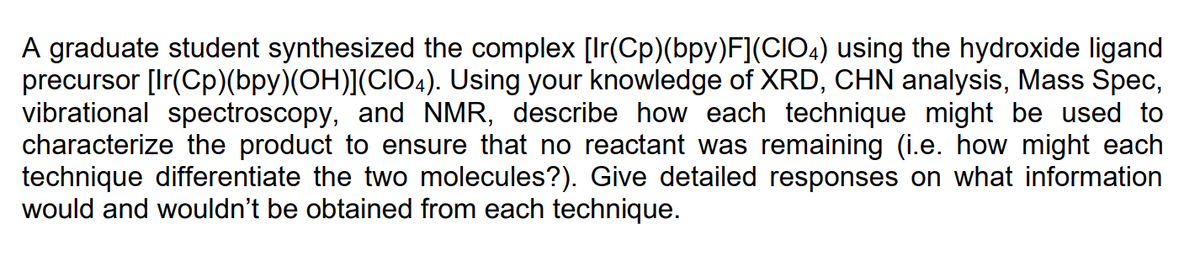 A graduate student synthesized the complex [Ir(Cp)(bpy)F](CIO4) using the hydroxide ligand
precursor [Ir(Cp)(bpy)(OH)](CIO4). Using your knowledge of XRD, CHN analysis, Mass Spec,
vibrational spectroscopy, and NMR, describe how each technique might be used to
characterize the product to ensure that no reactant was remaining (i.e. how might each
technique differentiate the two molecules?). Give detailed responses on what information
would and wouldn't be obtained from each technique.
