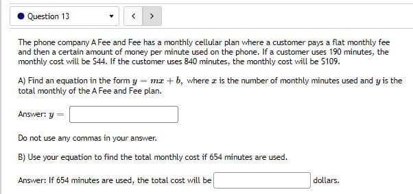 Question 13
>
The phone company A Fee and Fee has a monthly cellular plan where a customer pays a flat monthly fee
and then a certain amount of money per minute used on the phone. If a customer uses 190 minutes, the
monthly cost will be $44. If the customer uses 840 minutes, the monthly cost will be $109.
A) Find an equation in the form y = mx +b, where is the number of monthly minutes used and y is the
total monthly of the A Fee and Fee plan.
Answer: y
Do not use any commas in your answer.
B) Use your equation to find the total monthly cost if 654 minutes are used.
Answer: If 654 minutes are used, the total cost will be
dollars.