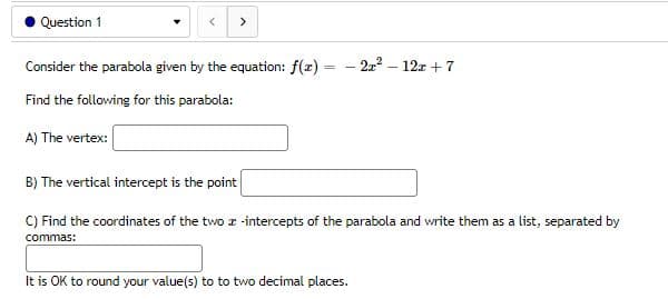 Question 1
▾
<
Consider the parabola given by the equation: f(x)
- 2x² - 12x + 7
Find the following for this parabola:
A) The vertex:
B) The vertical intercept is the point
C) Find the coordinates of the two z-intercepts of the parabola and write them as a list, separated by
commas:
It is OK to round your value(s) to to two decimal places.