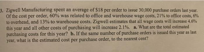 3. Zigwell Manufacturing spent an average of $18 per order to issue 30,000 purchase orders last year.
Of the cost per order, 60% was related to office and warehouse wage costs, 21% to office costs, 6%
to overhead, and 13% to warehouse costs. Zigwell estimates that all wage costs will increase 4.6%
this
and all other costs of purchasing will increase 2.1%. a. What are the total estimated
year
purchasing costs for this year? b. If the same number of purchase orders is issued this year as last
year, what is the estimated cost per purchase order, to the nearest cent?
