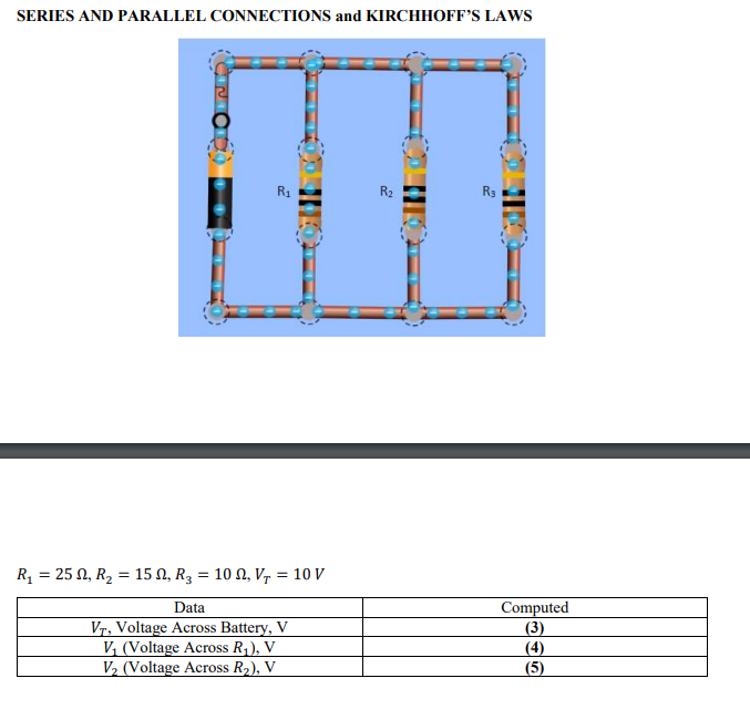 SERIES AND PARALLEL CONNECTIONS and KIRCHHOFF’S LAWS
R1
R2
R3
R, = 25 N, R2 = 15 N, R3 = 10 N, V, = 10 V
Computed
(3)
(4)
(5)
Data
Vr, Voltage Across Battery, V
V, (Voltage Across R,), V
V, (Voltage Across R2), V
