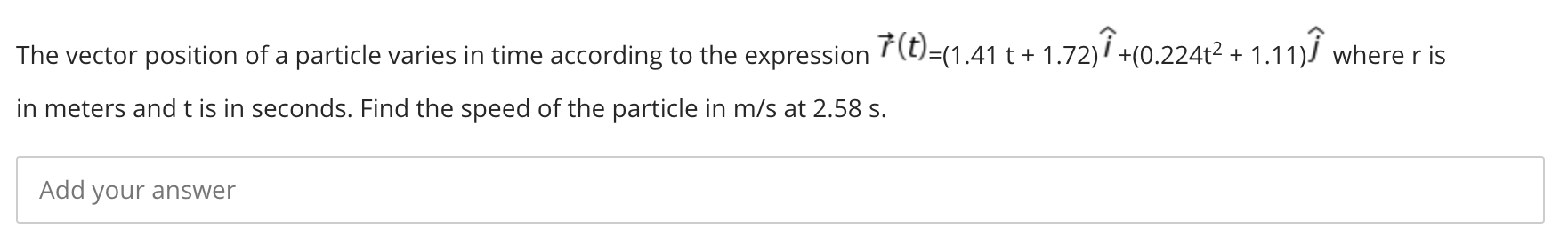 The vector position of a particle varies in time according to the expression F(t)=(1.41 t + 1.72)i +(0.224t2 + 1.11)J where r is
in meters and t is in seconds. Find the speed of the particle in m/s at 2.58 s.
