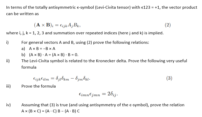 In terms of the totally antisymmetric E-symbol (Levi-Civita tensor) with €123 = +1, the vector product
can be written as
(A x B)i = €ijk Aj Bk,
where i, j, k = 1, 2, 3 and summation over repeated indices (here j and k) is implied.
i)
ii)
iii)
iv)
For general vectors A and B, using (2) prove the following relations:
a) A x B=-B x A
b) (A x B) A = (A x B) - B = 0.
The Levi-Civita symbol is related to the Kronecker delta. Prove the following very useful
formula
€ijk€ilm = 8j18km - Sjm³ki.
(2)
Prove the formula
(3)
€imn€jmn = 2dij.
Assuming that (3) is true (and using antisymmetry of the E-symbol), prove the relation
A x (B x C) = (AC) B- (AB) C