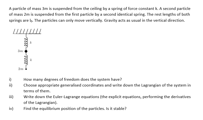 A particle of mass 3m is suspended from the ceiling by a spring of force constant k. A second particle
of mass 2m is suspended from the first particle by a second identical spring. The rest lengths of both
springs are lo. The particles can only move vertically. Gravity acts as usual in the vertical direction.
i)
ii)
iii)
iv)
ееееееее
3m
2m
How many degrees of freedom does the system have?
Choose appropriate generalised coordinates and write down the Lagrangian of the system in
terms of them.
Write down the Euler-Lagrange equations (the explicit equations, performing the derivatives
of the Lagrangian).
Find the equilibrium position of the particles. Is it stable?