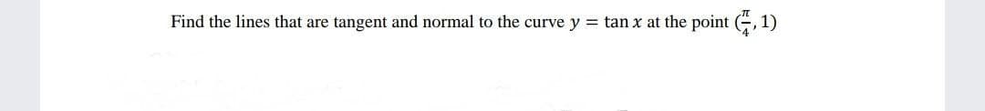 Find the lines that are tangent and normal to the curve y = tan x at the point (, 1)
