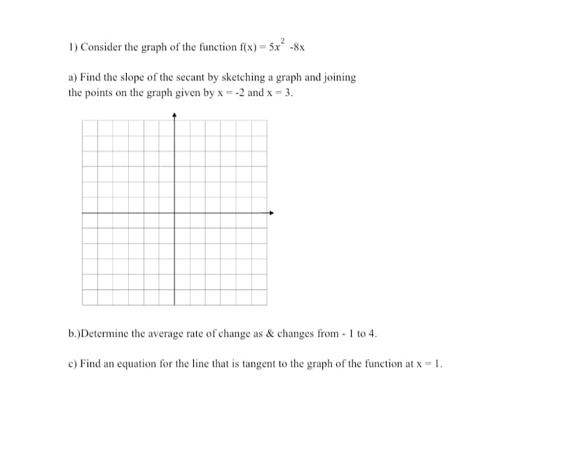 1) Consider the graph of the function f(x) = 5x -8x
a) Find the slope of the secant by sketching a graph and joining
the points on the graph given by x = -2 and x = 3.
b.)Determine the average rate of change as & changes from - 1 to 4.
c) Find an equation for the line that is tangent to the graph of the function at x = 1.
