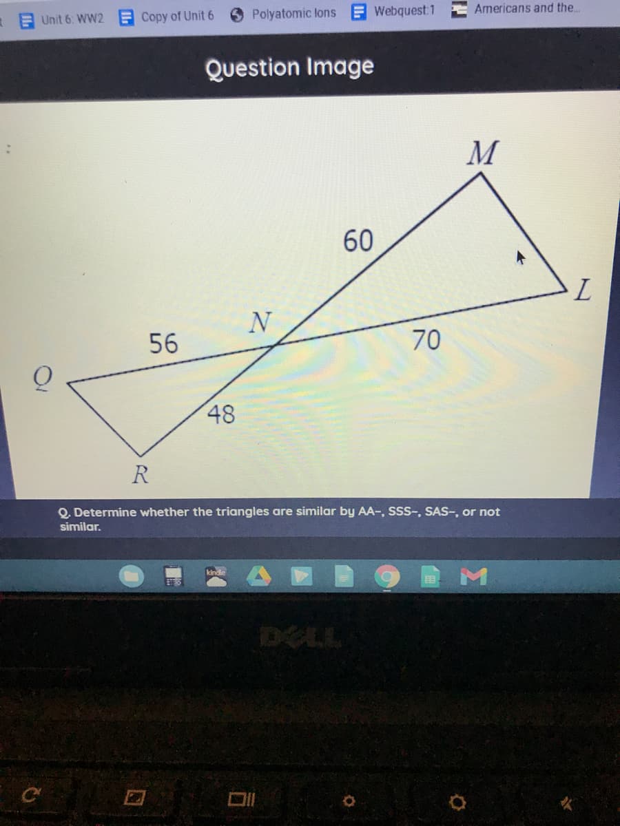 Unit 6: WW2
F Copy of Unit 6
Polyatomic lons
Webquest 1
Americans and the..
Question Image
M
60
N
56
70
48
R
Q. Determine whether the triangles are similar by AA-, SSS-, SAS-, or not
similar.
DELL
