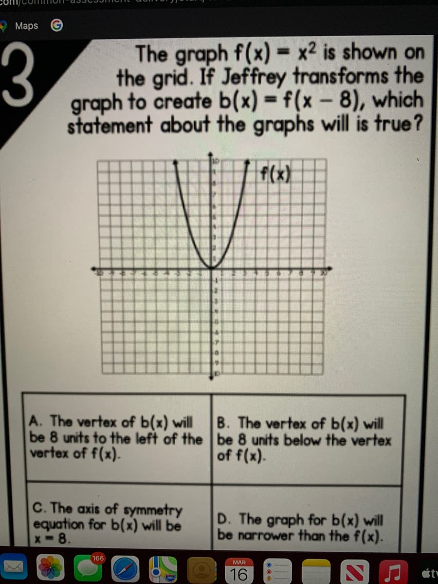 Maps
3
The graph f(x)-
the grid. If Jeffrey transforms the
graph to create b(x) = f(x- 8), which
statement about the graphs will is true?
x2 is shown on
%3D
%3D
f(x)
A. The vertex of b(x) will
be 8 units to the left of the be 8 units below the vertex
vertex of f(x).
B. The vertex of b(x) will
of f(x).
C. The axis of symmetry
equation for b(x) will be
x-8.
D. The graph for b(x) will
be narrower than the f(x).
166
MAR
16
