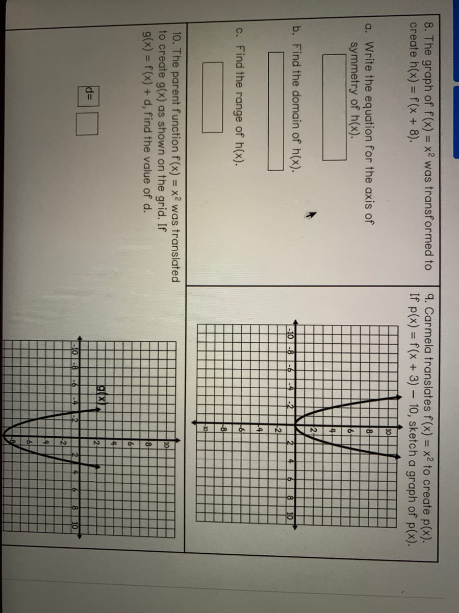 8. The graph of f(x) = x2 was transformed to
create h(x) = f(x + 8).
9. Carmela translates f(x) = x2 to create p(x).
If p(x) = f(x + 3) – 10, sketch a graph of p(x).
%3D
%3D
10
a. Write the equation for the axis of
symmetry of h(x).
8
2+
b. Find the domain of h(x).
10 -8-6 -4-2
10
L2
L4
-6
c. Find the range of h(x).
10. The parent function f (x) = x2 was translated
to create g(x) as shown on the grid. If
g(x) = f(x) + d, find the value of d.
10
8-
ig(x
%3D
-10 |-8
-6 -4 -2
2.
8
10
