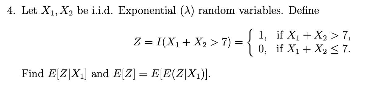 4. Let X₁, X₂ be i.i.d. Exponential (A) random variables. Define
{
Z = I(X₁ + X₂ > 7) =
Find E[Z|X₁] and E[Z] = E[E(Z|X₁)].
1, if X₁ +X₂ > 7,
0, if X₁ + X₂ ≤ 7.