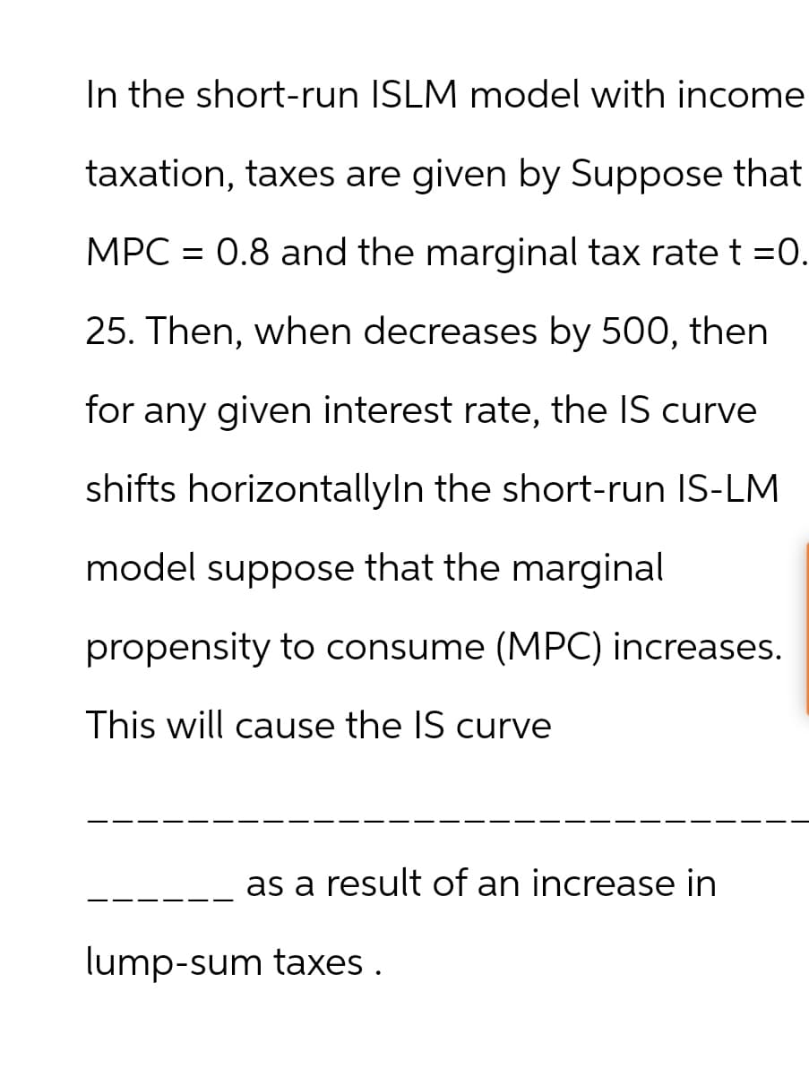 In the short-run ISLM model with income
taxation, taxes are given by Suppose that
MPC = 0.8 and the marginal tax rate t =0.
25. Then, when decreases by 500, then
for any given interest rate, the IS curve
shifts horizontallyIn the short-run IS-LM
model suppose that the marginal
propensity to consume (MPC) increases.
This will cause the IS curve
as a result of an increase in
lump-sum taxes.